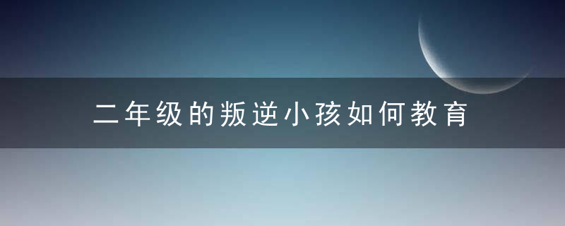 二年级的叛逆小孩如何教育 二年级的叛逆小孩怎么教育